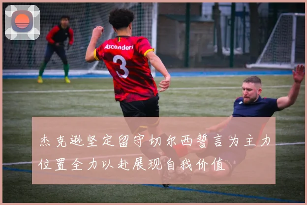 杰克逊坚定留守切尔西誓言为主力位置全力以赴展现自我价值
