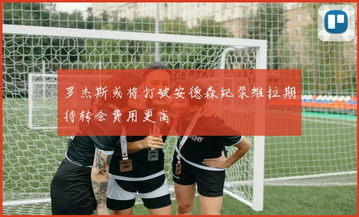 罗杰斯或将打破安德森纪录维拉期待转会费用更高