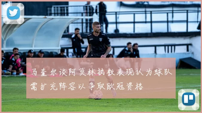 马奎尔谈阿莫林执教表现认为球队需扩充阵容以争取欧冠资格