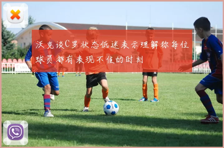 沃克谈C罗状态低迷表示理解称每位球员都有表现不佳的时刻