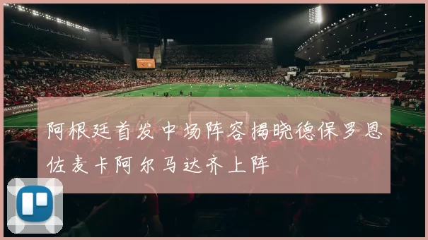 阿根廷首发中场阵容揭晓德保罗恩佐麦卡阿尔马达齐上阵