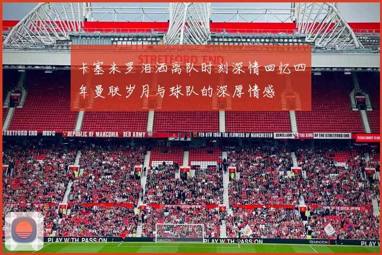 卡塞米罗泪洒离队时刻深情回忆四年曼联岁月与球队的深厚情感