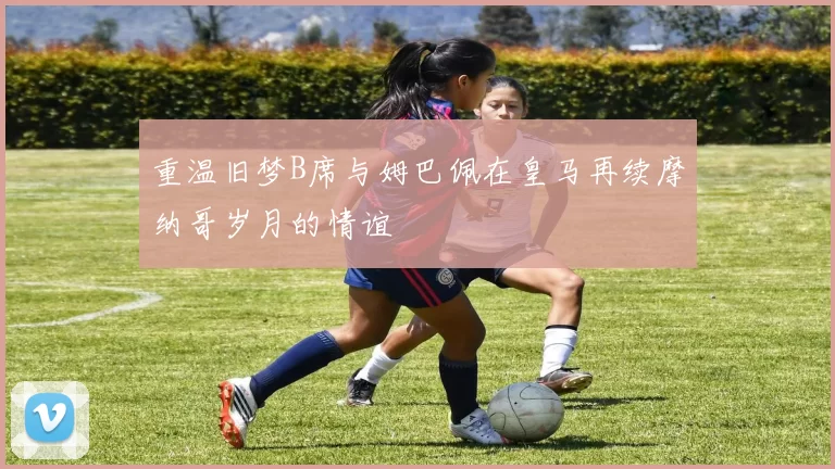 重温旧梦B席与姆巴佩在皇马再续摩纳哥岁月的情谊