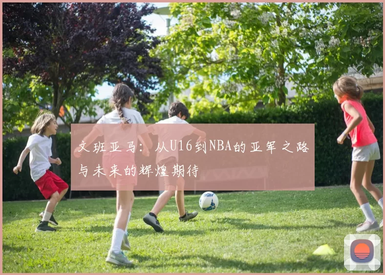 文班亚马：从U16到NBA的亚军之路与未来的辉煌期待