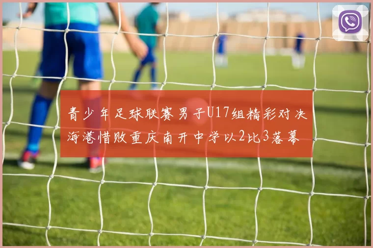 青少年足球联赛男子U17组精彩对决海港惜败重庆南开中学以2比3落幕