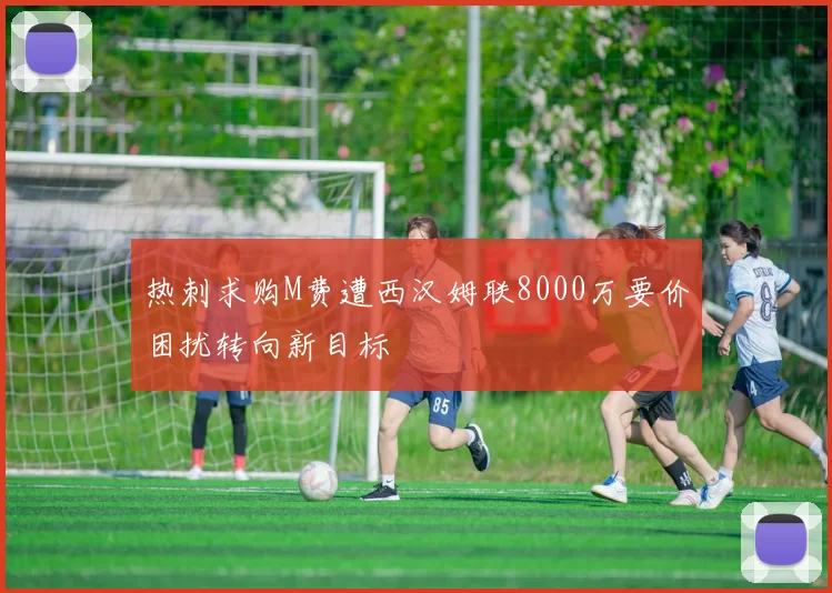 热刺求购M费遭西汉姆联8000万要价困扰转向新目标