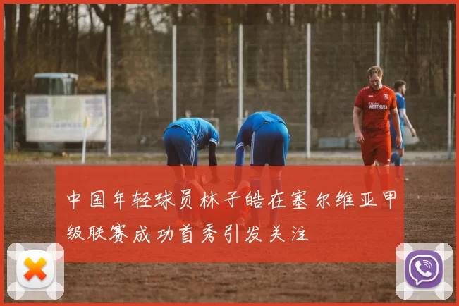 中国年轻球员林子皓在塞尔维亚甲级联赛成功首秀引发关注