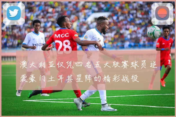 澳大利亚仅凭四名五大联赛球员逆袭豪门土耳其星阵的精彩战役