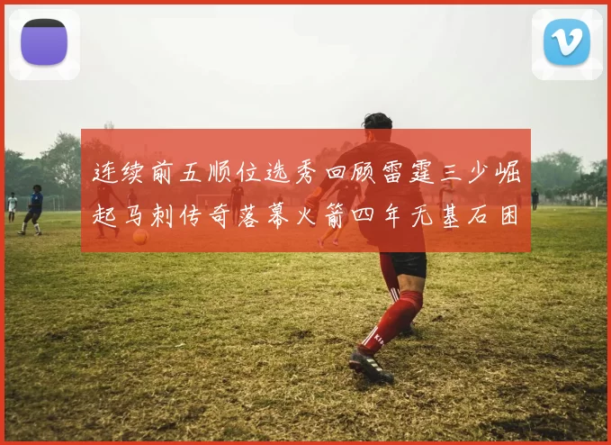 连续前五顺位选秀回顾雷霆三少崛起马刺传奇落幕火箭四年无基石困境