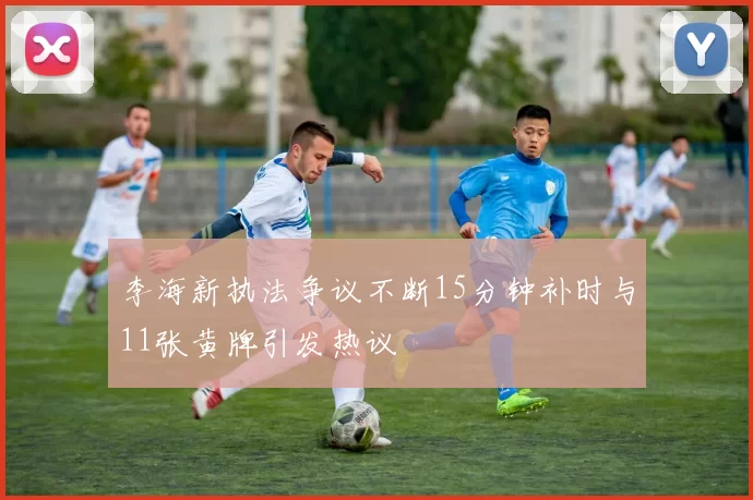 李海新执法争议不断15分钟补时与11张黄牌引发热议