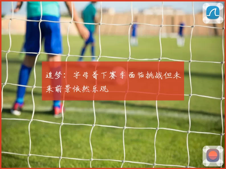 追梦：字母哥下赛季面临挑战但未来前景依然乐观
