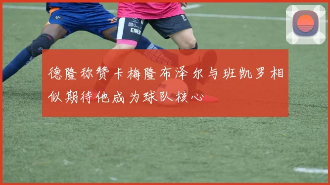 德隆称赞卡梅隆布泽尔与班凯罗相似期待他成为球队核心