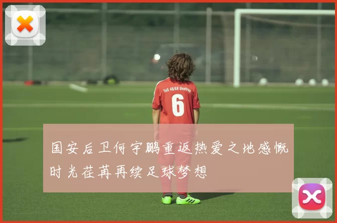 国安后卫何宇鹏重返热爱之地感慨时光荏苒再续足球梦想