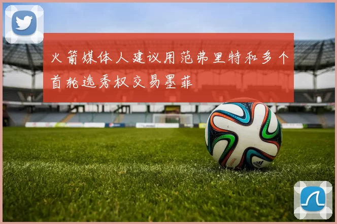 火箭媒体人建议用范弗里特和多个首轮选秀权交易墨菲