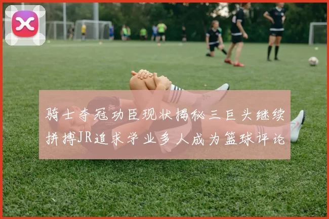 骑士夺冠功臣现状揭秘三巨头继续拼搏JR追求学业多人成为篮球评论员