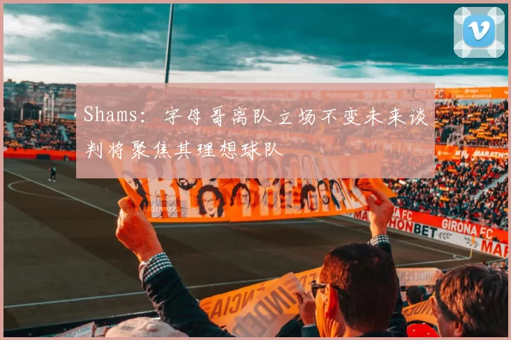 Shams：字母哥离队立场不变未来谈判将聚焦其理想球队