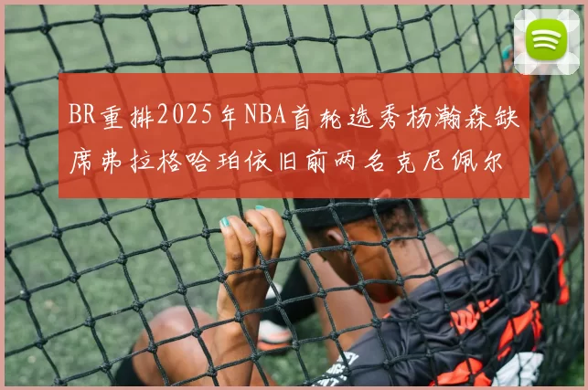 BR重排2025年NBA首轮选秀杨瀚森缺席弗拉格哈珀依旧前两名克尼佩尔锁定探花位