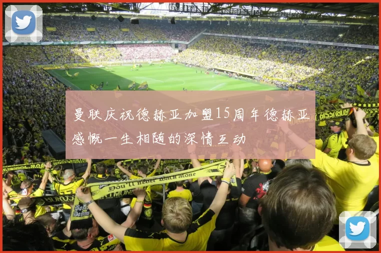 曼联庆祝德赫亚加盟15周年德赫亚感慨一生相随的深情互动