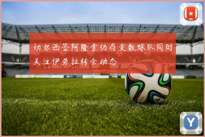 切尔西签阿隆索仍存变数球队同时关注伊劳拉转会动态