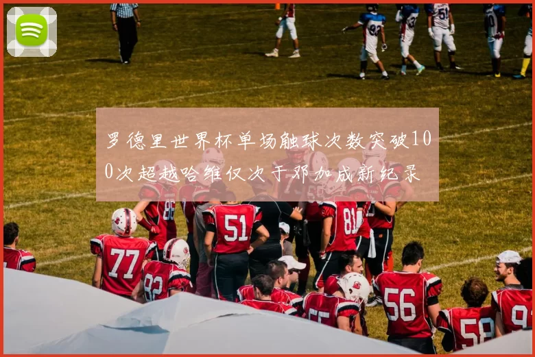 罗德里世界杯单场触球次数突破100次超越哈维仅次于邓加成新纪录