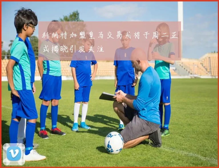 科纳特加盟皇马交易或将于周二正式揭晓引发关注