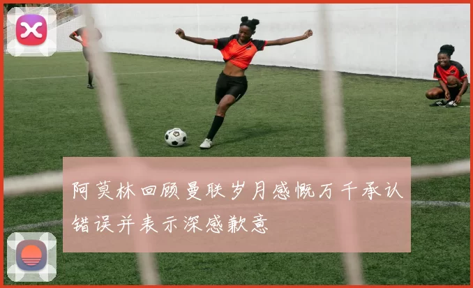 阿莫林回顾曼联岁月感慨万千承认错误并表示深感歉意