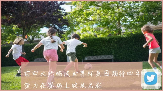 前田大然畅谈世界杯氛围期待四年努力在赛场上绽放光彩