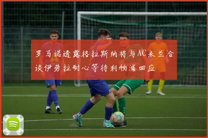 罗马诺透露格拉斯纳将与AC米兰洽谈伊劳拉耐心等待利物浦回应