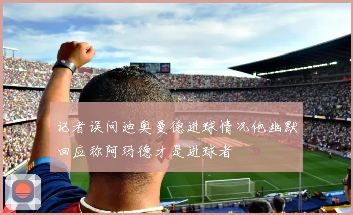 记者误问迪奥曼德进球情况他幽默回应称阿玛德才是进球者