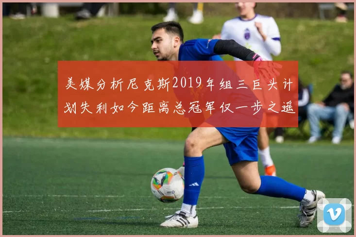 美媒分析尼克斯2019年组三巨头计划失利如今距离总冠军仅一步之遥