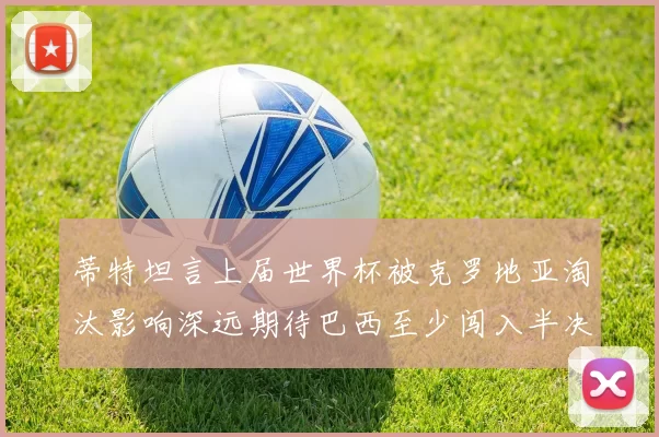 蒂特坦言上届世界杯被克罗地亚淘汰影响深远期待巴西至少闯入半决赛
