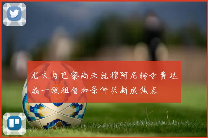 尤文与巴黎尚未就穆阿尼转会费达成一致租借加条件买断成焦点