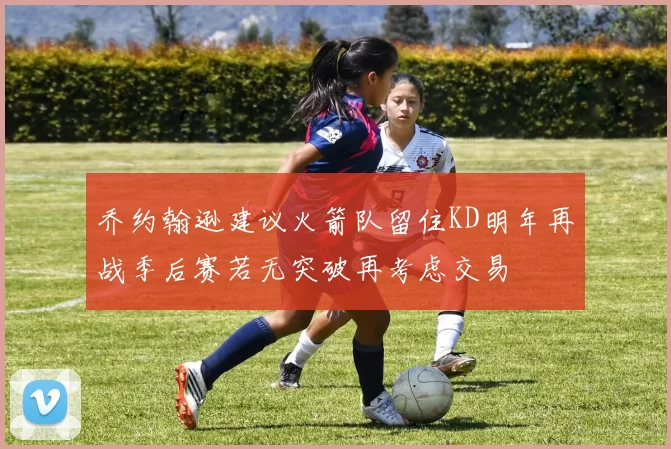 乔约翰逊建议火箭队留住KD明年再战季后赛若无突破再考虑交易