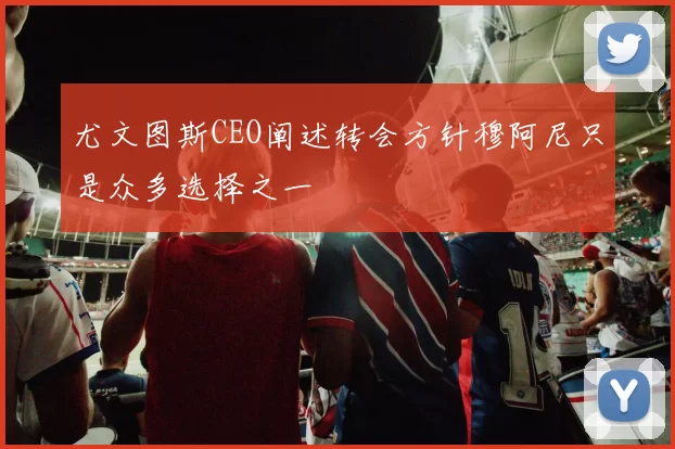 尤文图斯CEO阐述转会方针穆阿尼只是众多选择之一