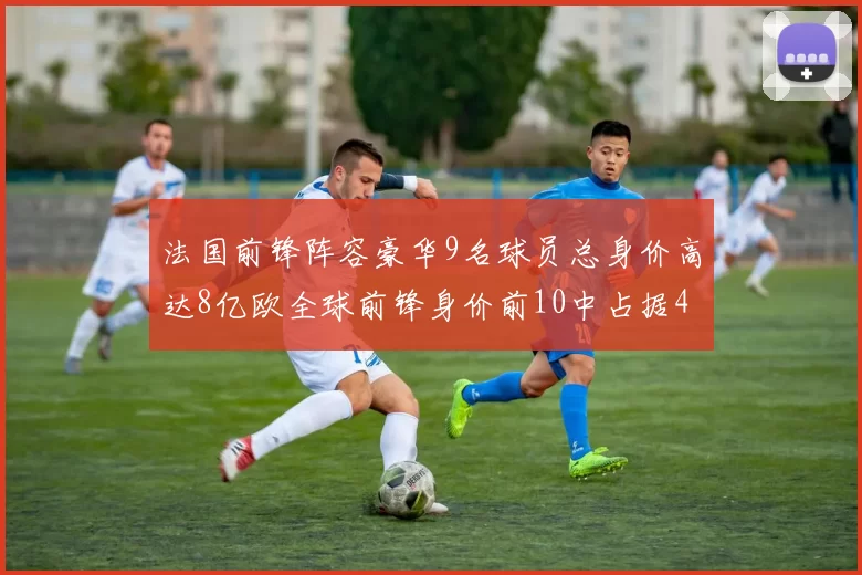 法国前锋阵容豪华9名球员总身价高达8亿欧全球前锋身价前10中占据4席