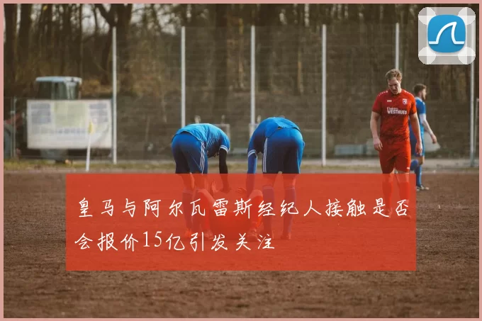 皇马与阿尔瓦雷斯经纪人接触是否会报价15亿引发关注