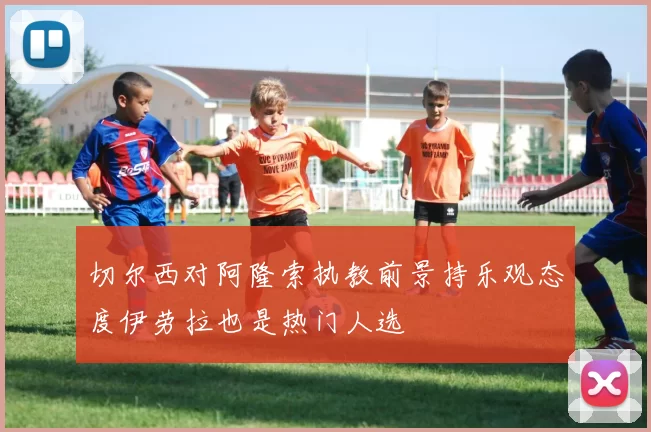 切尔西对阿隆索执教前景持乐观态度伊劳拉也是热门人选
